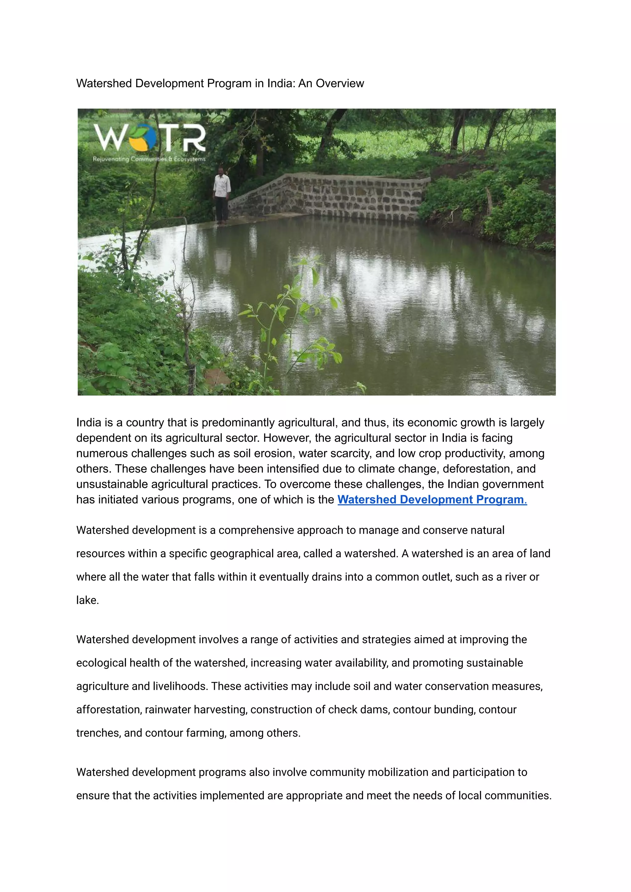 Watershed Development Program in India: An Overview
India is a country that is predominantly agricultural, and thus, its economic growth is largely
dependent on its agricultural sector. However, the agricultural sector in India is facing
numerous challenges such as soil erosion, water scarcity, and low crop productivity, among
others. These challenges have been intensified due to climate change, deforestation, and
unsustainable agricultural practices. To overcome these challenges, the Indian government
has initiated various programs, one of which is the Watershed Development Program.
Watershed development is a comprehensive approach to manage and conserve natural
resources within a specific geographical area, called a watershed. A watershed is an area of land
where all the water that falls within it eventually drains into a common outlet, such as a river or
lake.
Watershed development involves a range of activities and strategies aimed at improving the
ecological health of the watershed, increasing water availability, and promoting sustainable
agriculture and livelihoods. These activities may include soil and water conservation measures,
afforestation, rainwater harvesting, construction of check dams, contour bunding, contour
trenches, and contour farming, among others.
Watershed development programs also involve community mobilization and participation to
ensure that the activities implemented are appropriate and meet the needs of local communities.
 