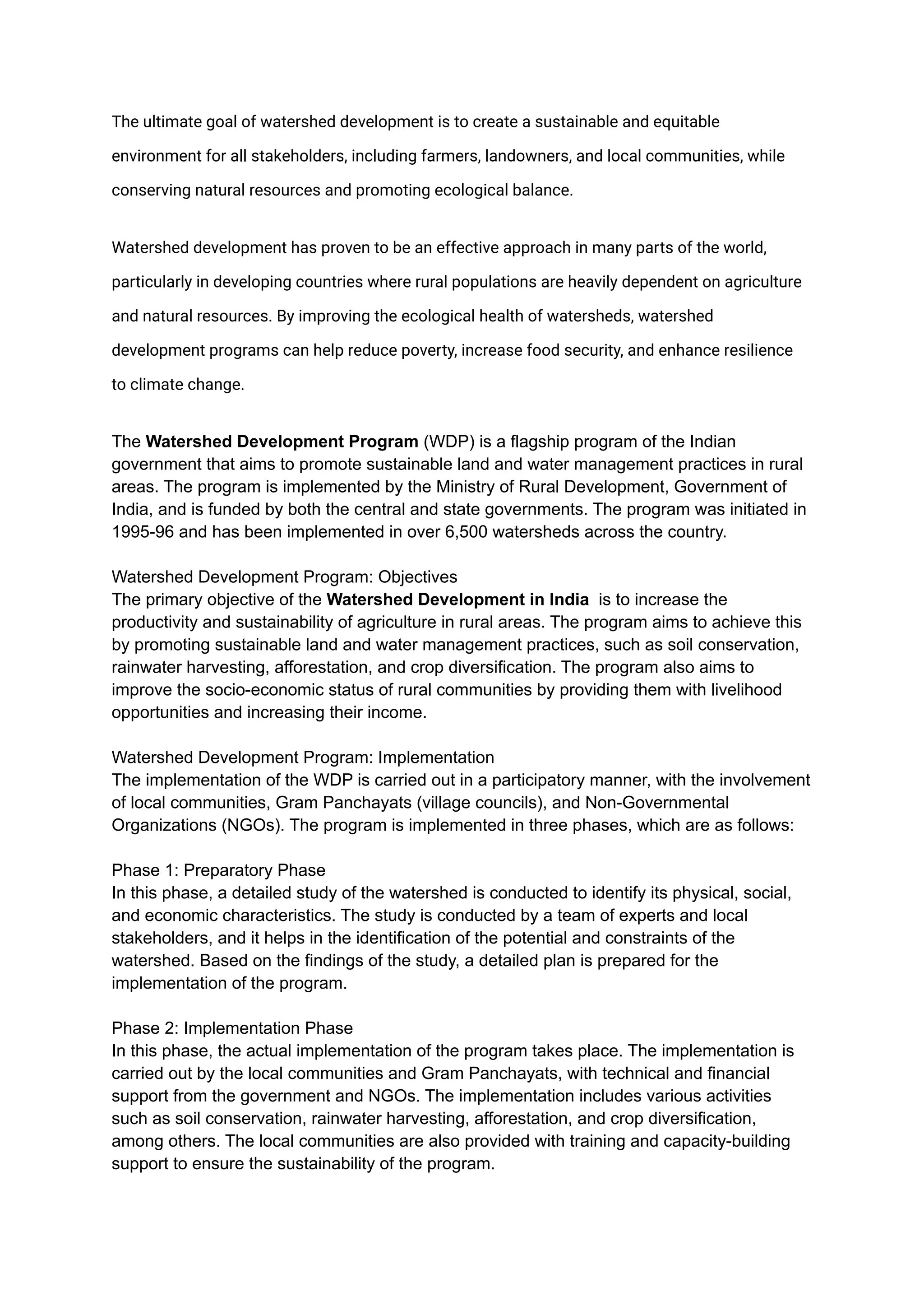The ultimate goal of watershed development is to create a sustainable and equitable
environment for all stakeholders, including farmers, landowners, and local communities, while
conserving natural resources and promoting ecological balance.
Watershed development has proven to be an effective approach in many parts of the world,
particularly in developing countries where rural populations are heavily dependent on agriculture
and natural resources. By improving the ecological health of watersheds, watershed
development programs can help reduce poverty, increase food security, and enhance resilience
to climate change.
The Watershed Development Program (WDP) is a flagship program of the Indian
government that aims to promote sustainable land and water management practices in rural
areas. The program is implemented by the Ministry of Rural Development, Government of
India, and is funded by both the central and state governments. The program was initiated in
1995-96 and has been implemented in over 6,500 watersheds across the country.
Watershed Development Program: Objectives
The primary objective of the Watershed Development in India is to increase the
productivity and sustainability of agriculture in rural areas. The program aims to achieve this
by promoting sustainable land and water management practices, such as soil conservation,
rainwater harvesting, afforestation, and crop diversification. The program also aims to
improve the socio-economic status of rural communities by providing them with livelihood
opportunities and increasing their income.
Watershed Development Program: Implementation
The implementation of the WDP is carried out in a participatory manner, with the involvement
of local communities, Gram Panchayats (village councils), and Non-Governmental
Organizations (NGOs). The program is implemented in three phases, which are as follows:
Phase 1: Preparatory Phase
In this phase, a detailed study of the watershed is conducted to identify its physical, social,
and economic characteristics. The study is conducted by a team of experts and local
stakeholders, and it helps in the identification of the potential and constraints of the
watershed. Based on the findings of the study, a detailed plan is prepared for the
implementation of the program.
Phase 2: Implementation Phase
In this phase, the actual implementation of the program takes place. The implementation is
carried out by the local communities and Gram Panchayats, with technical and financial
support from the government and NGOs. The implementation includes various activities
such as soil conservation, rainwater harvesting, afforestation, and crop diversification,
among others. The local communities are also provided with training and capacity-building
support to ensure the sustainability of the program.
 