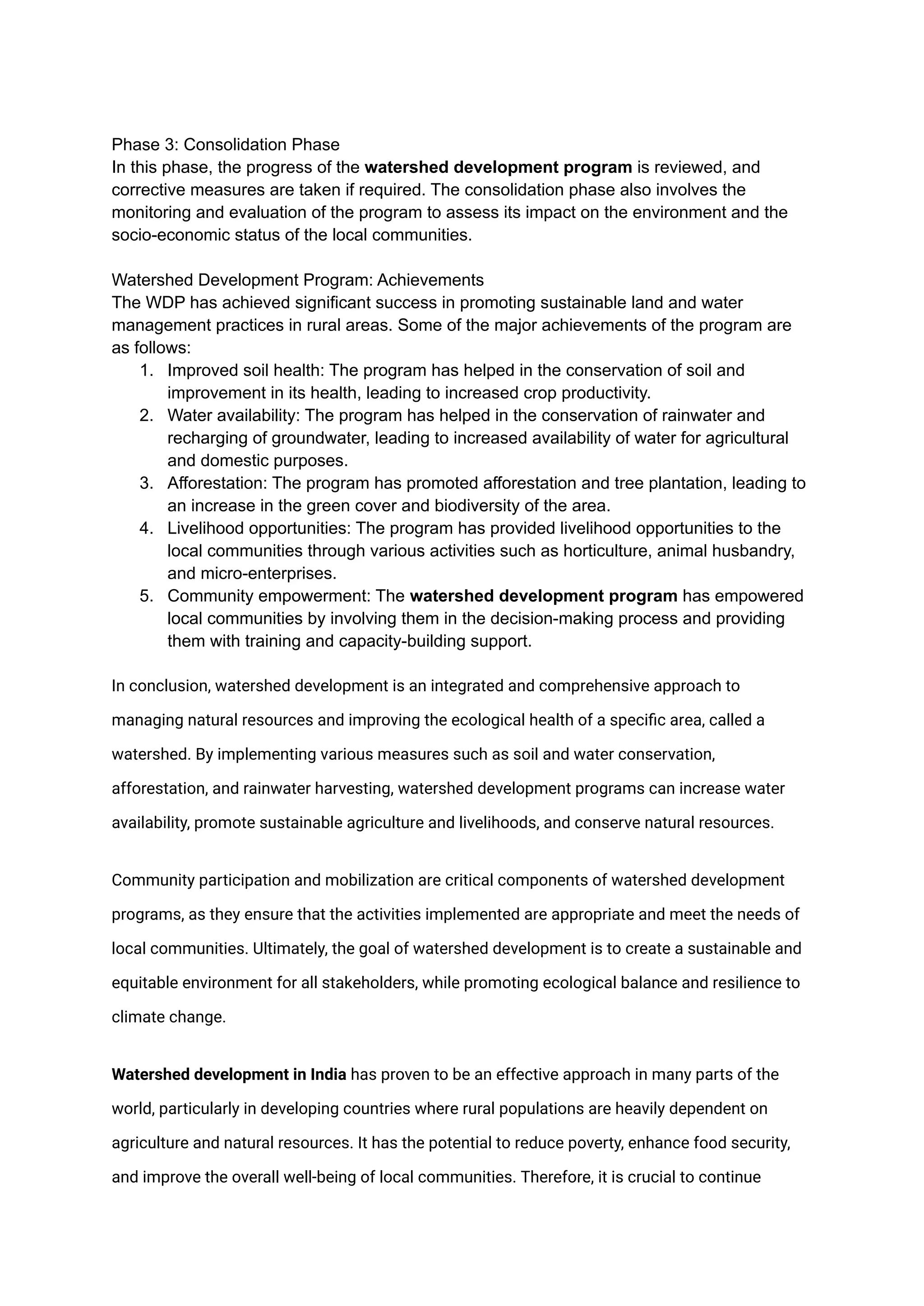 Phase 3: Consolidation Phase
In this phase, the progress of the watershed development program is reviewed, and
corrective measures are taken if required. The consolidation phase also involves the
monitoring and evaluation of the program to assess its impact on the environment and the
socio-economic status of the local communities.
Watershed Development Program: Achievements
The WDP has achieved significant success in promoting sustainable land and water
management practices in rural areas. Some of the major achievements of the program are
as follows:
1. Improved soil health: The program has helped in the conservation of soil and
improvement in its health, leading to increased crop productivity.
2. Water availability: The program has helped in the conservation of rainwater and
recharging of groundwater, leading to increased availability of water for agricultural
and domestic purposes.
3. Afforestation: The program has promoted afforestation and tree plantation, leading to
an increase in the green cover and biodiversity of the area.
4. Livelihood opportunities: The program has provided livelihood opportunities to the
local communities through various activities such as horticulture, animal husbandry,
and micro-enterprises.
5. Community empowerment: The watershed development program has empowered
local communities by involving them in the decision-making process and providing
them with training and capacity-building support.
In conclusion, watershed development is an integrated and comprehensive approach to
managing natural resources and improving the ecological health of a specific area, called a
watershed. By implementing various measures such as soil and water conservation,
afforestation, and rainwater harvesting, watershed development programs can increase water
availability, promote sustainable agriculture and livelihoods, and conserve natural resources.
Community participation and mobilization are critical components of watershed development
programs, as they ensure that the activities implemented are appropriate and meet the needs of
local communities. Ultimately, the goal of watershed development is to create a sustainable and
equitable environment for all stakeholders, while promoting ecological balance and resilience to
climate change.
Watershed development in India has proven to be an effective approach in many parts of the
world, particularly in developing countries where rural populations are heavily dependent on
agriculture and natural resources. It has the potential to reduce poverty, enhance food security,
and improve the overall well-being of local communities. Therefore, it is crucial to continue
 
