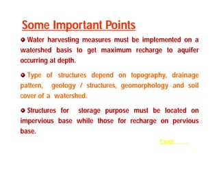 Water harvesting measures must be implemented on a 
watershed basis to get maximum recharge to aquifer 
occurring at depth. 
Type of structures depend on topography, drainage 
pattern, geology / structures, geomorphology and soil 
cover of a watershed. 
Structures for storage purpose must be located on 
impervious base while those for recharge on pervious 
base. 
Cont…… 
Some Important Points 
 