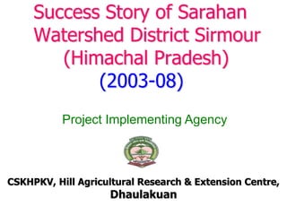 Success Story of Sarahan
Watershed District Sirmour
(Himachal Pradesh)
(2003-08)
CSKHPKV, Hill Agricultural Research & Extension Centre,
Dhaulakuan
Project Implementing Agency
 