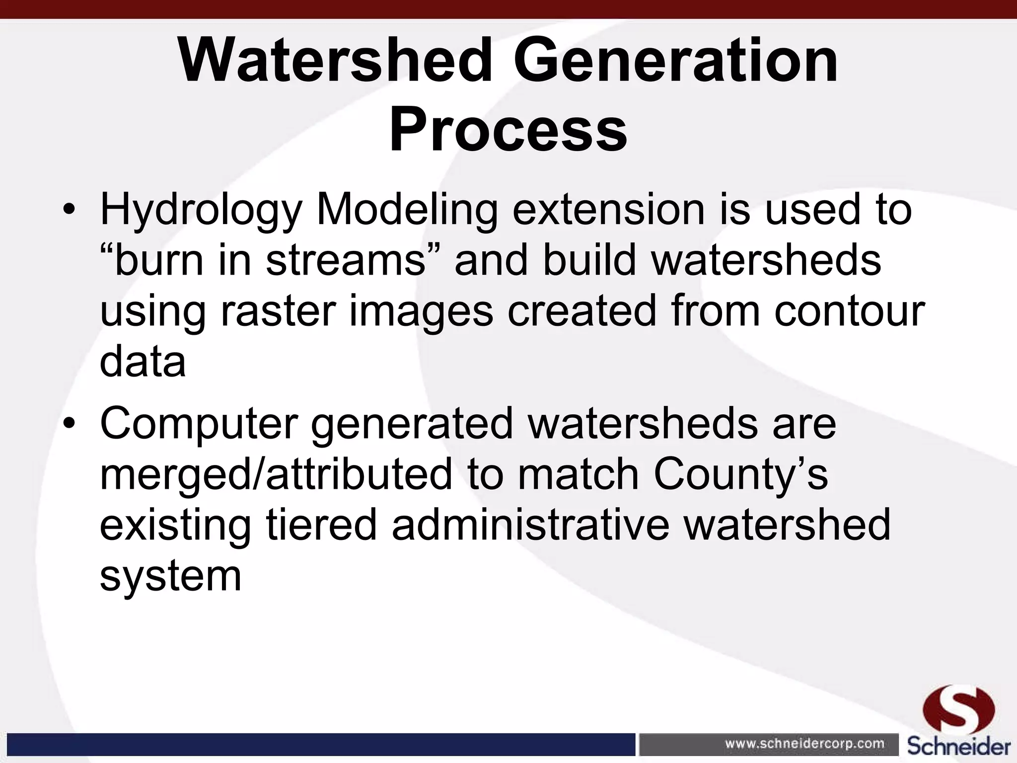 Watershed Generation Process Hydrology Modeling extension is used to “burn in streams” and build watersheds using raster images created from contour data Computer generated watersheds are merged/attributed to match County’s existing tiered administrative watershed system 