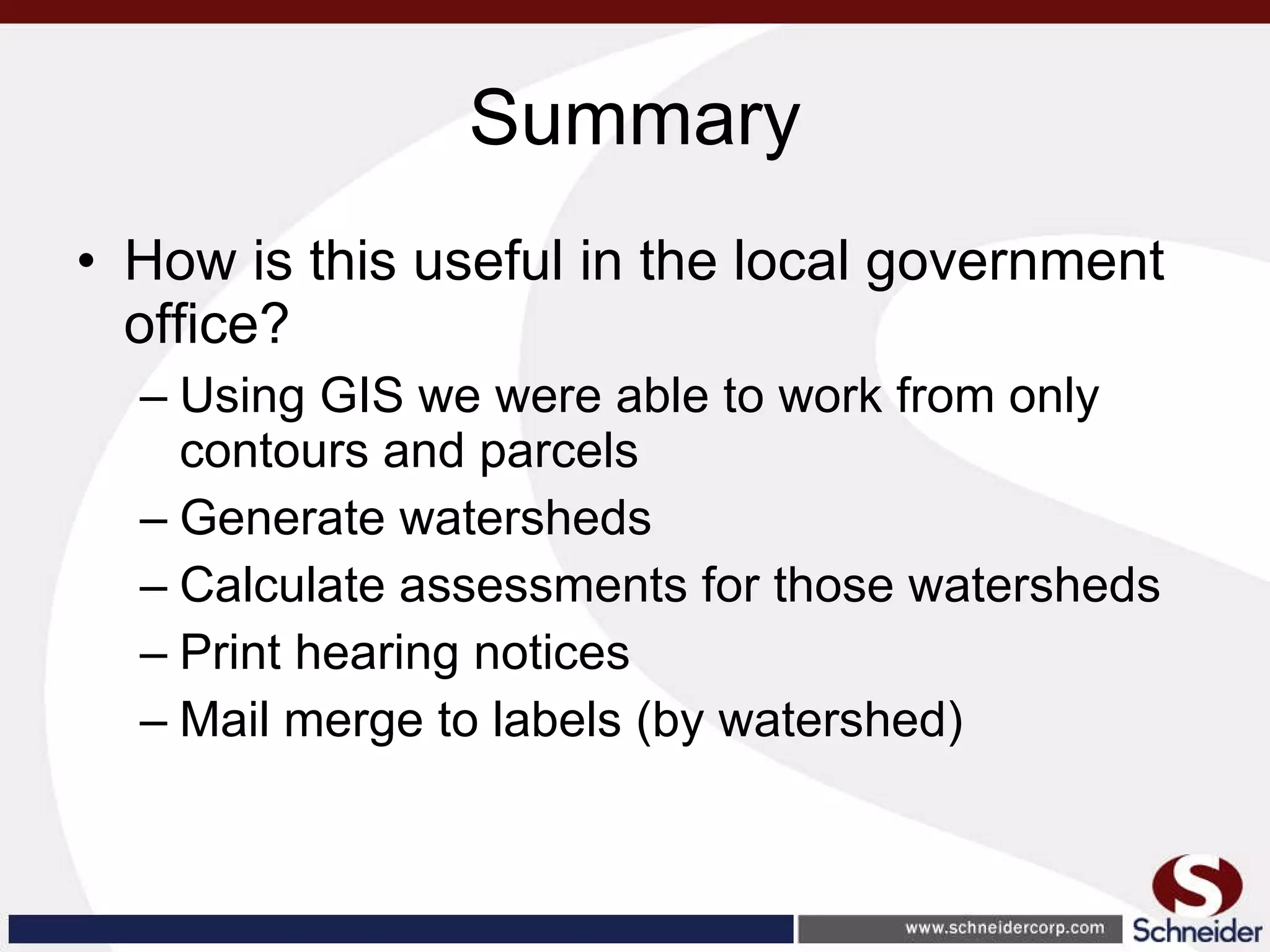Summary How is this useful in the local government office? Using GIS we were able to work from only contours and parcels Generate watersheds Calculate assessments for those watersheds Print hearing notices Mail merge to labels (by watershed) 