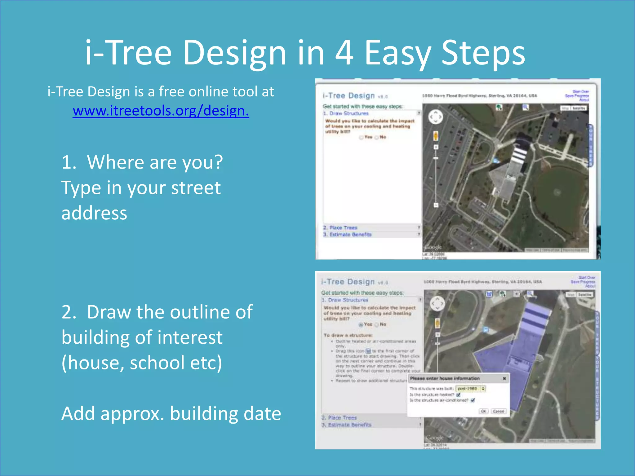 1. Where are you?
Type in your street
address
i-Tree Design in 4 Easy Steps
2. Draw the outline of
building of interest
(house, school etc)
Add approx. building date
i-Tree Design is a free online tool at www.itreetools.org/design.
 