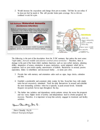 2
2. Would increase his oxycodone and change from prn to routine. Tell him he can refuse if
he does not feel he needs it. This will provide better pain coverage. He is a bit too
confused to ask for a prn.
The following is the part of the description from his X DC summary that makes the most sense:
“right (side)…between middle and anterior cerebral artery territories”. Therefore, there is
damage to the part of the brain which mediates functions such as: non-verbal memory, planning
ability, integration of senses, orientation in space, motivation, social judgment which led to
symptoms such as: post stroke apathy, unawareness of deficits, fluctuations in arousal, passive
opposition, failure to rehabilitate and decreased vitality …to name just a few.
3. Provide him with memory and orientation aides such as: signs, large clocks, calendars
and lists.
4. Establish a predictable and consistent daily routine for him. Keep him busy with simple
tasks but not excessively stimulated. Track his daily fluctuations in arousal and schedule
the most demanding activities when he is typically at peak arousal levels. Schedule
frequent rest periods but no naps throughout the day.
5. The further into isolation and dependency stroke patients retreat, the worse the prognosis
and vice versa. Higher levels of activity and independence lead to a better prognosis for
recovery. Therefore, it is important to keep him actively engaged in treatment and facility
activities.
___________________________
Drew Chenelly, Psy.D.
Clinical Neuropsychologist
 