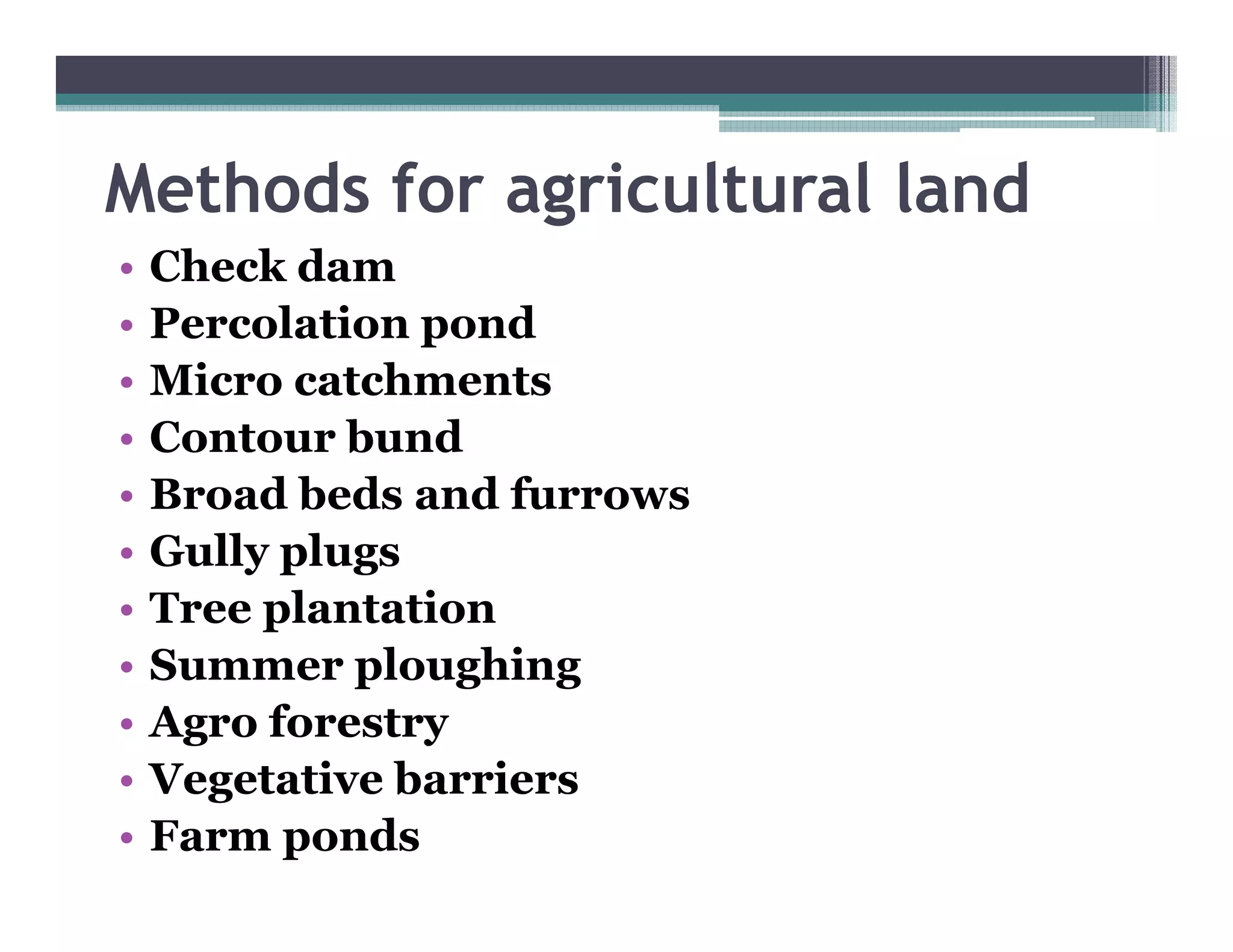 Methods for agric lt ral land
            agricultural
•   Check dam
•   Percolation pond
•   Micro catchments
•   Contour bund
•   Broad beds and furrows
•   Gully l
    G ll plugs
•   Tree plantation
•   Summer ploughing
    S         l   hi
•   Agro forestry
•   Vegetative barriers
•   Farm ponds
 