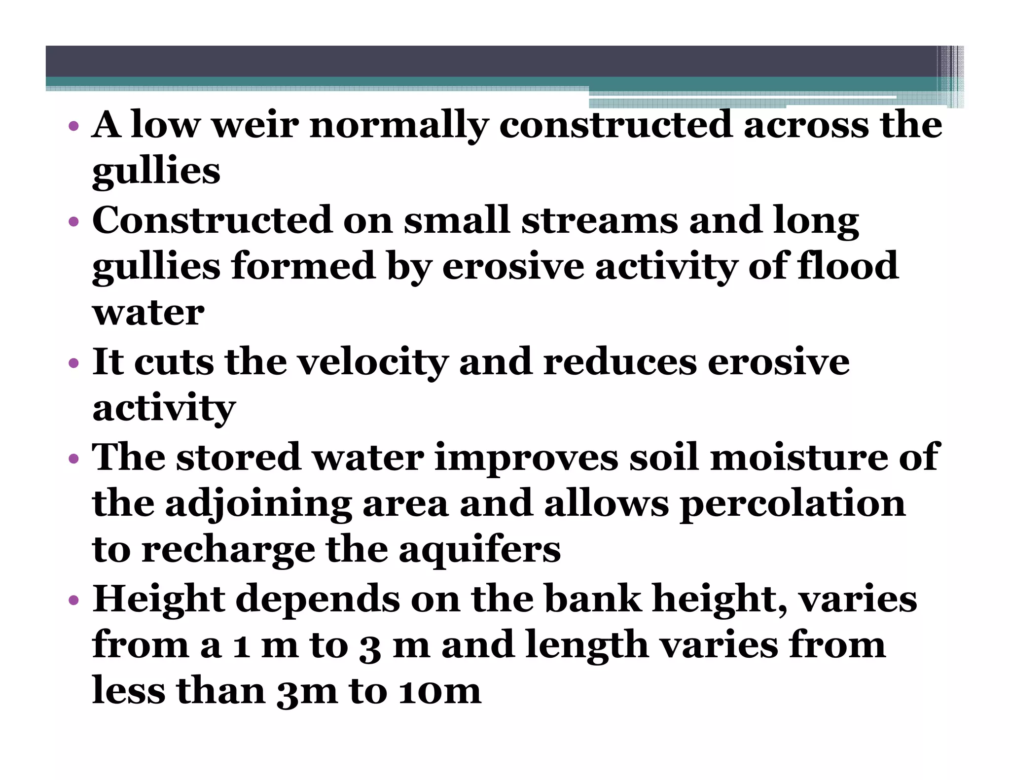 • A low weir normally constructed across the
                       y
  gullies
• Constructed on small streams and long
  gullies formed by erosive activity of flood
  water
• It cuts the velocity and reduces erosive
  activity
• The stored water improves soil moisture of
  the adjoining area and allows percolation
  to recharge the aquifers
        h        h      if
• Height depends on the bank height, varies
  from a 1 m t 3 m and l
  f            to        d length varies from
                               th    i f
  less than 3m to 10m
 