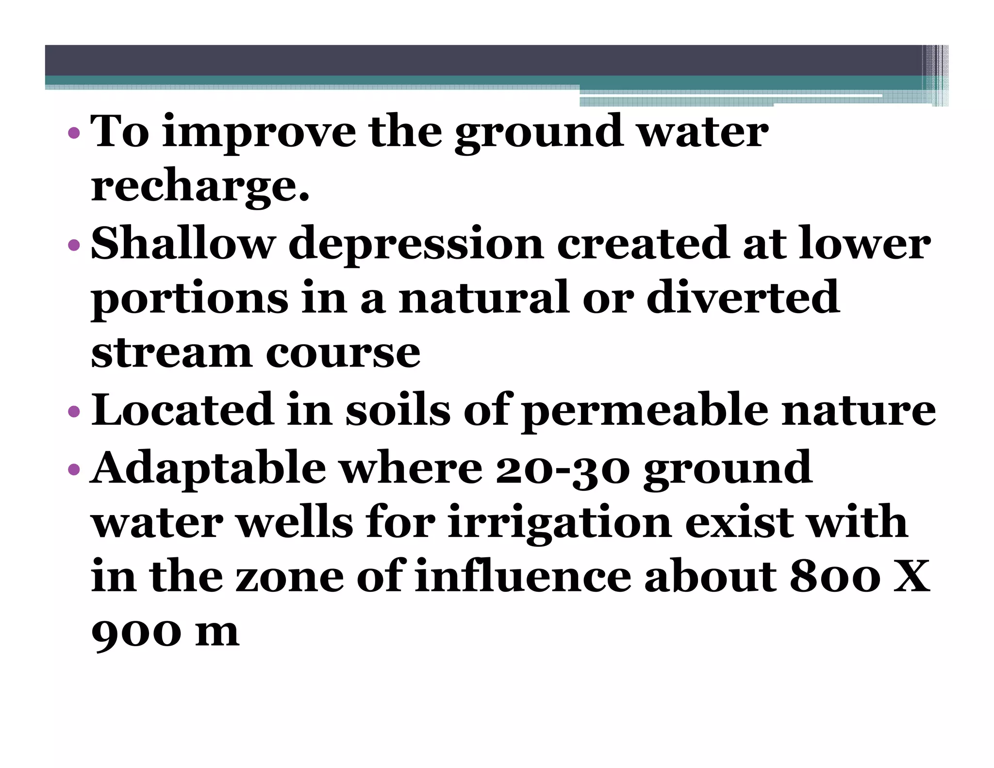 • To improve the ground water
  recharge.
• Shallow depression created at lower
  portions in a natural or diverted
  stream course
• Located in soils of permeable nature
                      p
• Adaptable where 20-30 ground
  water wells for irrigation exist with
  in the zone of influence about 800 X
  900 m
 