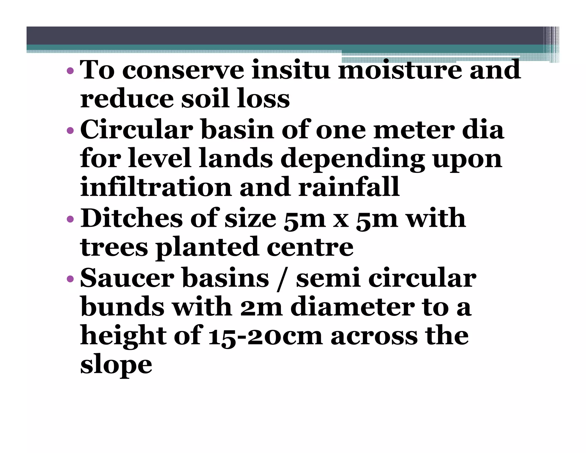 • To conserve insitu moisture and
  reduce soil loss
• Circular basin of one meter dia
  for level lands depending upon
  infiltration and rainfall
• Ditches of size 5m x 5m with
  trees planted centre
• Saucer basins / semi circular
  bunds with 2m diameter to a
  height of 15-20cm across the
  slope
 