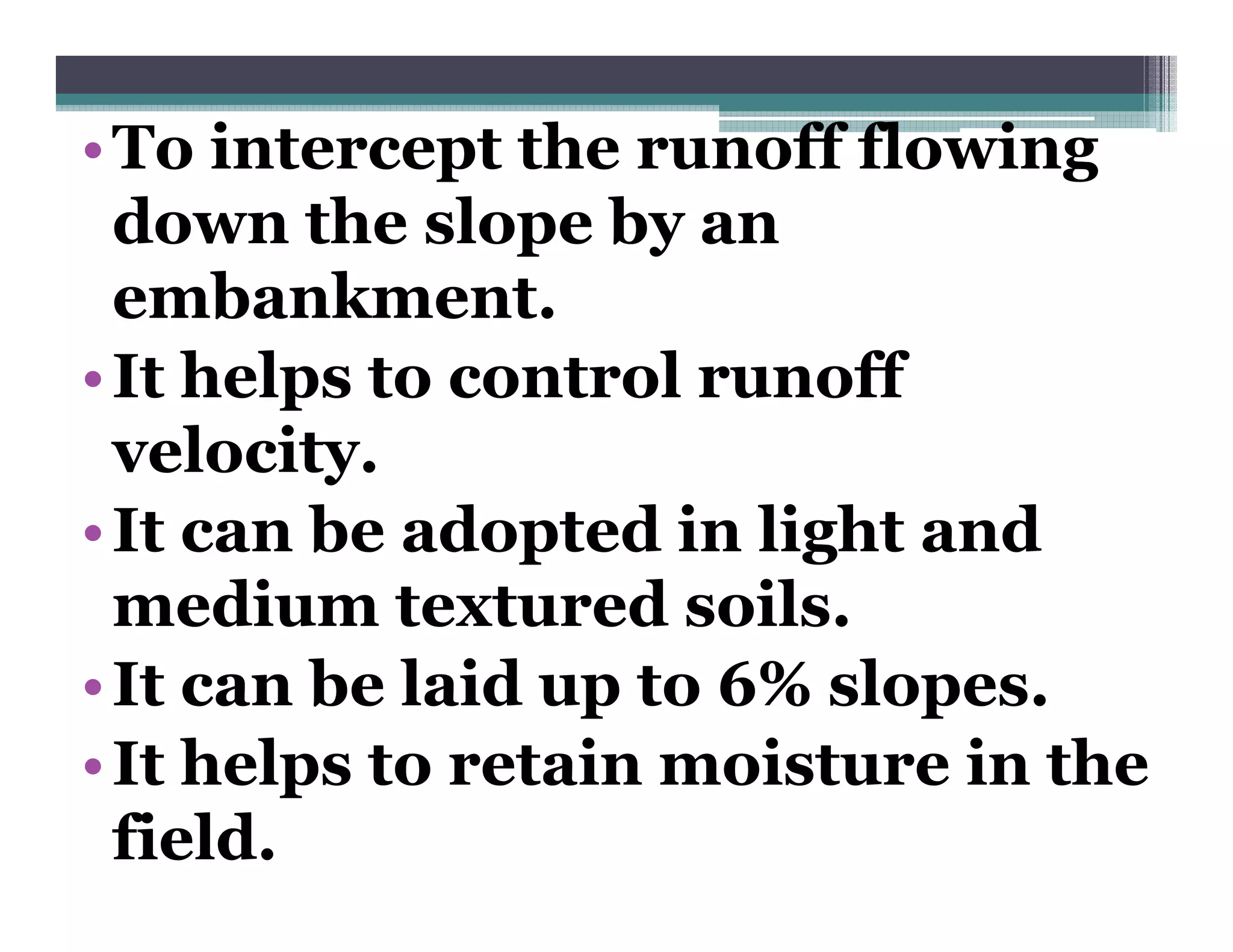 • To intercept the runoff flowing
             p                    g
  down the slope by an
  embankment.
  embankment
• It helps to control runoff
  velocity.
• It can be adopted in light and
  medium textured soils.
• It can be laid up to 6% slopes.
• It helps to retain moisture in the
  field.
 