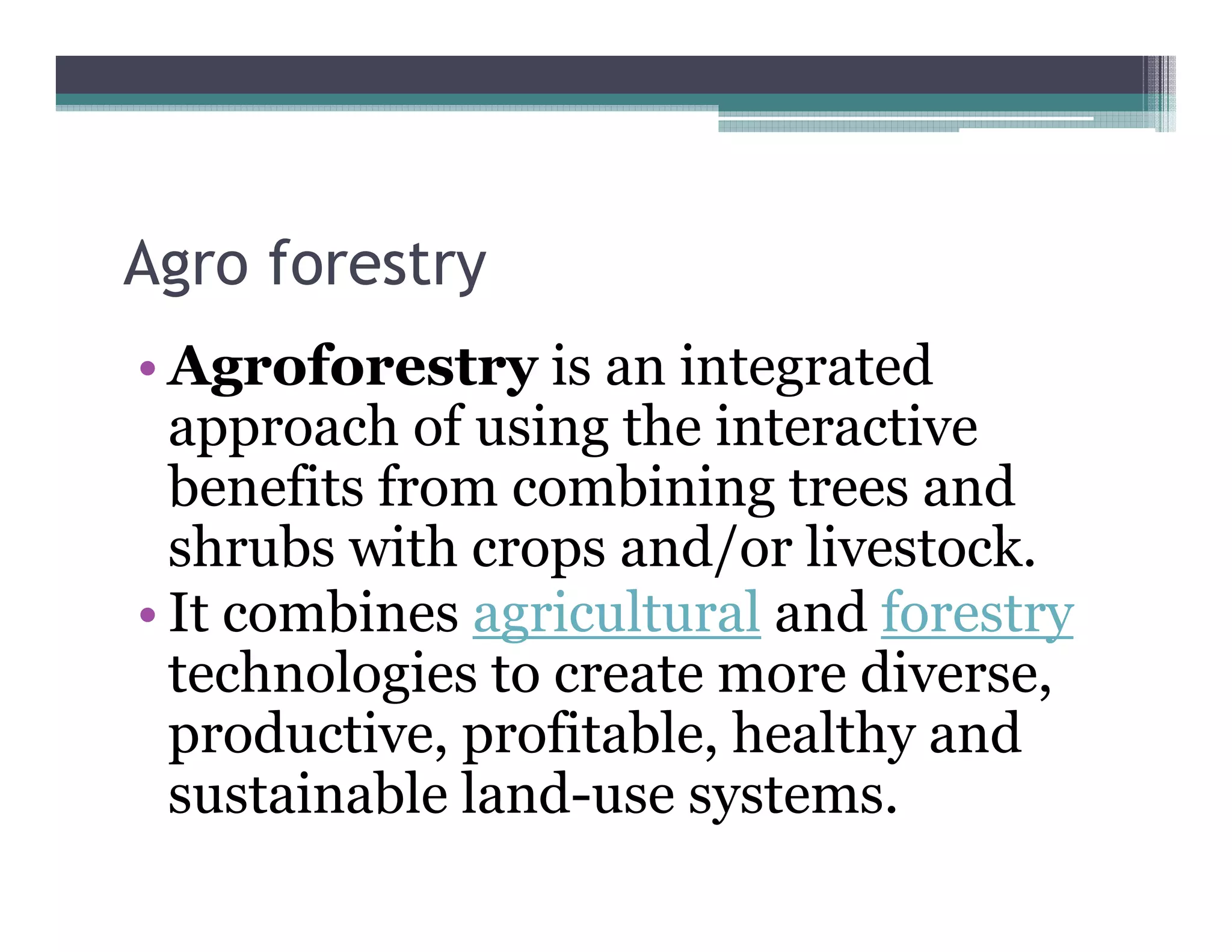 Agro forestry
 g          y
• Agroforestry is an integrated
  approach of using th i t
          h f i the interactive ti
  benefits from combining trees and
  shrubs with crops and/or li t k
   h b ith             d/ livestock.
• It combines agricultural and forestry
  technologies to create more di
      h l i                    diverse,
  productive, profitable, healthy and
  sustainable l d
       i bl land-use systems.
 