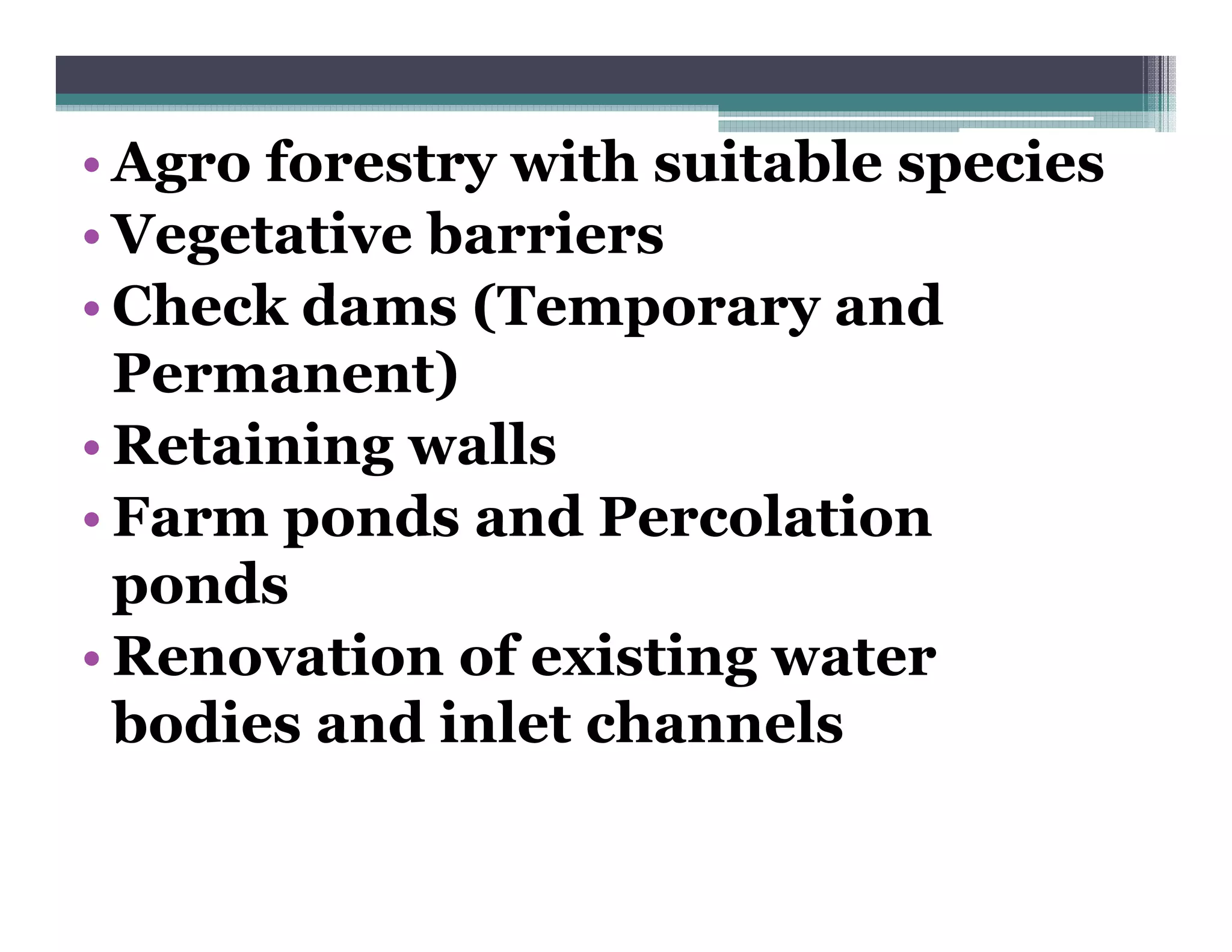 • Agro forestry with suitable species
• Vegetative barriers
• Ch k dams (Temporary and
  Check d     (T              d
  Permanent)
• Retaining walls
• Farm ponds and Percolation
  ponds
• Renovation of existing water
  bodies and inlet channels
 