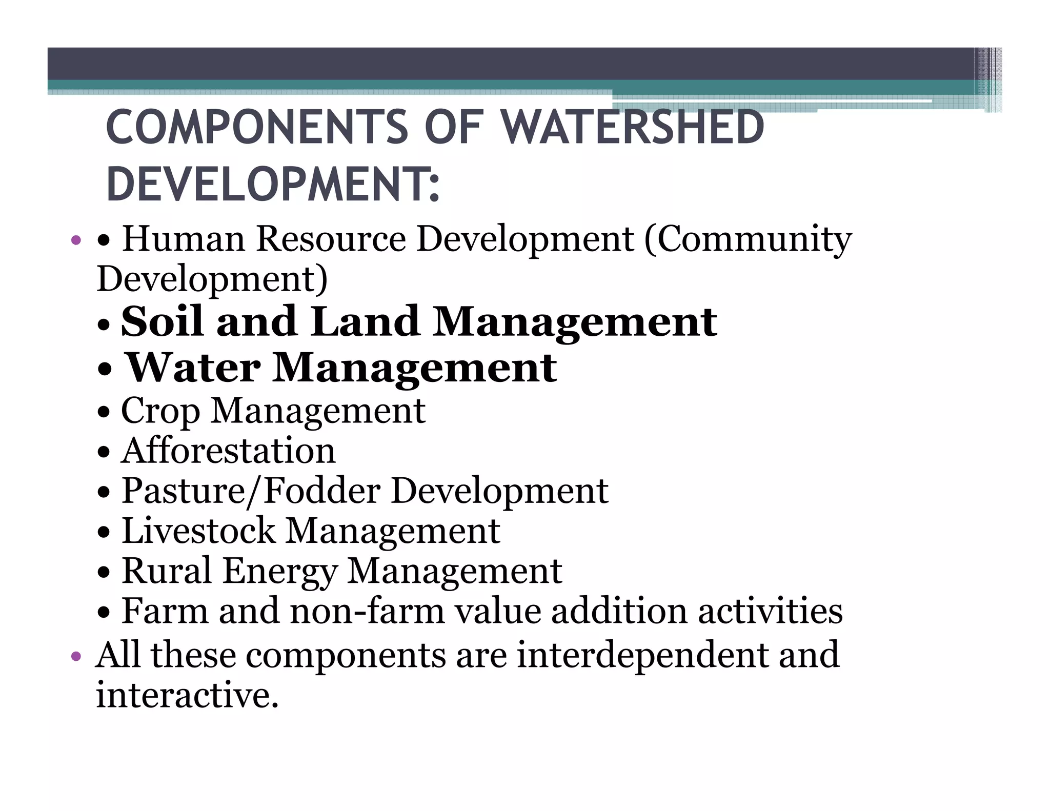 COMPONENTS OF WATERSHED
  DEVELOPMENT:
• • Human Resource Development (
                         p     (Community
                                        y
  Development)
  • Soil and Land Management
 • Water M
   W     Management
  • Crop Management
  • Afforestation
  • Pasture/Fodder Development
  • Livestock Management
  •R lE
    Rural Energy MManagement
  • Farm and non-farm value addition activities
• All these components are interdependent and
  interactive.
 