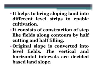 • It helps to bring sloping land into
  different level strips to enable
  cultivation.
     lti ti
• It consists of construction of step
  like fields along contours by half
  cutting and half filling.
         g               g
• Original slope is converted into
  level fields The vertical and
          fields.
  horizontal intervals are decided
  based l d slope.
  b     d land l
 