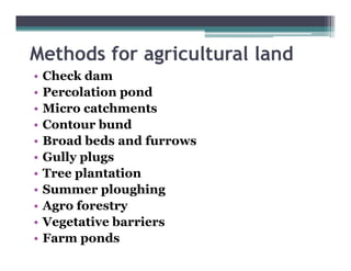 Methods for agric lt ral land
            agricultural
•   Check dam
•   Percolation pond
•   Micro catchments
•   Contour bund
•   Broad beds and furrows
•   Gully l
    G ll plugs
•   Tree plantation
•   Summer ploughing
    S         l   hi
•   Agro forestry
•   Vegetative barriers
•   Farm ponds
 