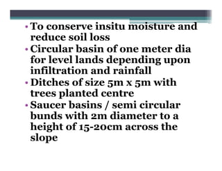• To conserve insitu moisture and
  reduce soil loss
• Circular basin of one meter dia
  for level lands depending upon
  infiltration and rainfall
• Ditches of size 5m x 5m with
  trees planted centre
• Saucer basins / semi circular
  bunds with 2m diameter to a
  height of 15-20cm across the
  slope
 
