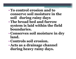 • To control erosion and to
  conserve soil moisture in the
  soil during rainy days
• The broad bed and furrow
  system is laid within the field
  boundaries.
• Conserves soil moisture in dry
  land.
• Controls soil erosion
                erosion.
• Acts as a drainage channel
  during heavy rainy days.
  d i     h       i   d
 