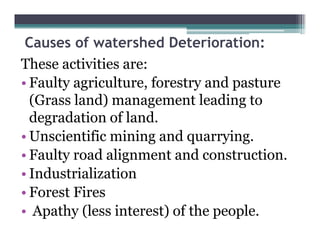 Causes of watershed Deterioration:
These activities are:
• Faulty agriculture, f
     l      i l       forestry and pasture
                                 d
  (Grass land) management leading to
                      g             g
  degradation of land.
• Unscientific mining and quarrying
                            quarrying.
• Faulty road alignment and construction.
• I d t i li ti
  Industrialization
• Forest Fires
• Apathy (less interest) of the people.
 