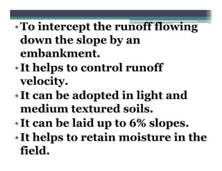 • To intercept the runoff flowing
             p                    g
  down the slope by an
  embankment.
  embankment
• It helps to control runoff
  velocity.
• It can be adopted in light and
  medium textured soils.
• It can be laid up to 6% slopes.
• It helps to retain moisture in the
  field.
 