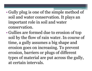• Gully plug is one of the simple method of
  soil and water conservation. It plays an
  important role in soil and water
  conservation.
• G lli are f
  Gullies      formed d to erosion of top
                     d due         i   f
  soil by the flow of rain water. In course of
  time, a gully assumes a big shape and
  erosion goes on increasing. To prevent
  erosion, barriers or plugs of different
  types of material are put across the gully
                                        gully,
  at certain intervals.
 