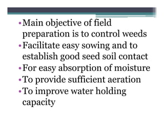 •Main objective of field
 preparation is to control weeds
•Facilitate easy sowing and to
 establish good seed soil contact
•For easy absorption of moisture
         y       p
•To provide sufficient aeration
•To i
    improve water holding
                    h ldi
 capacity
 