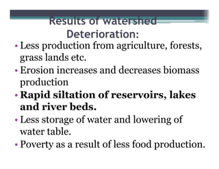 Results of watershed
           Deterioration
           D t i ti :
• Less production from agriculture, forests,
  grass lands etc.
• Erosion increases and decreases biomass
  production
• Rapid siltation of reservoirs, lakes
                        reservoirs
  and river beds.
•LLess storage of water and l
                 f          d lowering of
                                    i   f
  water table.
• Poverty as a result of less food production.
 