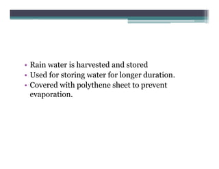 • Rain water is harvested and stored
• Used for storing water for longer duration
                                    duration.
• Covered with polythene sheet to prevent
  evaporation.
  evaporation
 