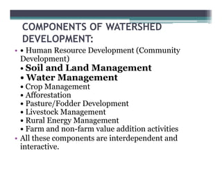 COMPONENTS OF WATERSHED
  DEVELOPMENT:
• • Human Resource Development (
                         p     (Community
                                        y
  Development)
  • Soil and Land Management
 • Water M
   W     Management
  • Crop Management
  • Afforestation
  • Pasture/Fodder Development
  • Livestock Management
  •R lE
    Rural Energy MManagement
  • Farm and non-farm value addition activities
• All these components are interdependent and
  interactive.
 