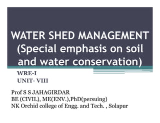 WATER SHED MANAGEMENT
 ( p
 (Special emphasis on soil
            p
 and water conservation)
  WRE-I
  UNIT- VIII

Prof S S JAHAGIRDAR
BE (CIVIL) ME(ENV ) PhD(persuing)
   (CIVIL), ME(ENV.),PhD(persuing)
NK Orchid college of Engg. and Tech. , Solapur
 