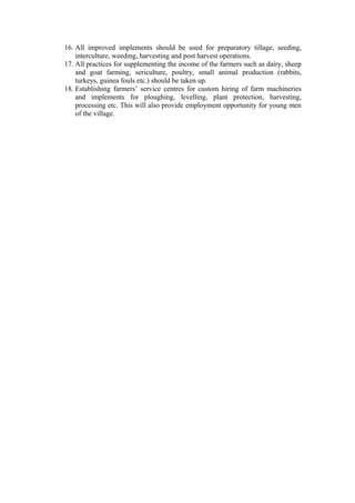 16. All improved implements should be used for preparatory tillage, seeding,
interculture, weeding, harvesting and post harvest operations.
17. All practices for supplementing the income of the farmers such as dairy, sheep
and goat farming, sericulture, poultry, small animal production (rabbits,
turkeys, guinea fouls etc.) should be taken up.
18. Establishing farmers’ service centres for custom hiring of farm machineries
and implements for ploughing, levelling, plant protection, harvesting,
processing etc. This will also provide employment opportunity for young men
of the village.
 