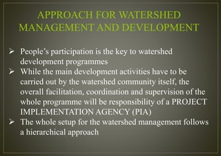 APPROACH FOR WATERSHED
MANAGEMENT AND DEVELOPMENT
 People’s participation is the key to watershed
development programmes
 While the main development activities have to be
carried out by the watershed community itself, the
overall facilitation, coordination and supervision of the
whole programme will be responsibility of a PROJECT
IMPLEMENTATION AGENCY (PIA)
 The whole setup for the watershed management follows
a hierarchical approach
 