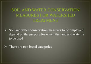 SOIL AND WATER CONSERVATION
MEASURES FOR WATERSHED
TREATMENT
 Soil and water conservation measures to be employed
depend on the purpose for which the land and water is
to be used
 There are two broad categories
 
