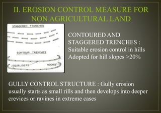 II. EROSION CONTROL MEASURE FOR
NON AGRICULTURAL LAND
CONTOURED AND
STAGGERED TRENCHES :
Suitable erosion control in hills
Adopted for hill slopes >20%
GULLY CONTROL STRUCTURE : Gully erosion
usually starts as small rills and then develops into deeper
crevices or ravines in extreme cases
 