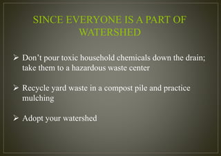 SINCE EVERYONE IS A PART OF
WATERSHED
 Don’t pour toxic household chemicals down the drain;
take them to a hazardous waste center
 Recycle yard waste in a compost pile and practice
mulching
 Adopt your watershed
 