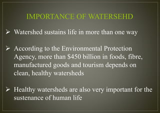  Watershed sustains life in more than one way
 According to the Environmental Protection
Agency, more than $450 billion in foods, fibre,
manufactured goods and tourism depends on
clean, healthy watersheds
 Healthy watersheds are also very important for the
sustenance of human life
IMPORTANCE OF WATERSEHD
 