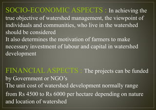 SOCIO-ECONOMIC ASPECTS : In achieving the
true objective of watershed management, the viewpoint of
individuals and communities, who live in the watershed
should be considered
It also determines the motivation of farmers to make
necessary investment of labour and capital in watershed
development
FINANCIAL ASPECTS : The projects can be funded
by Government or NGO’s
The unit cost of watershed development normally range
from Rs 4500 to Rs 6000 per hectare depending on nature
and location of watershed
 