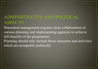 ADMINISTRATIVE AND POLITICAL
ASPECTS :
Watershed management requires close collaboration of
various planning and implementing agencies to achieve
full benefits of the programme
Planning should only include those measures and activities
which are acceptable politically
 
