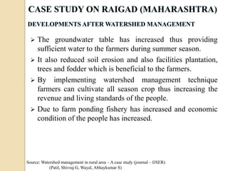 The groundwater table has increased thus providing
sufficient water to the farmers during summer season.
 It also reduced soil erosion and also facilities plantation,
trees and fodder which is beneficial to the farmers.
 By implementing watershed management technique
farmers can cultivate all season crop thus increasing the
revenue and living standards of the people.
 Due to farm ponding fishery has increased and economic
condition of the people has increased.
Source: Watershed management in rural area – A case study (journal – IJSER)
(Patil, Shivraj G, Wayal, Abhaykumar S)
 