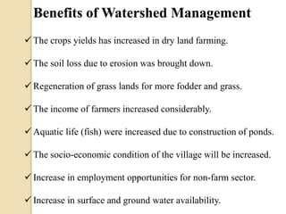 Benefits of Watershed Management
 The crops yields has increased in dry land farming.
 The soil loss due to erosion was brought down.
 Regeneration of grass lands for more fodder and grass.
 The income of farmers increased considerably.
 Aquatic life (fish) were increased due to construction of ponds.
 The socio-economic condition of the village will be increased.
 Increase in employment opportunities for non-farm sector.
 Increase in surface and ground water availability.
 
