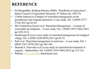 REFERENCE
• Dr.MangalaRai, Kuldeep Sharma (2006). “Handbook of Agriculture”,
Indian Council of Agriculture Research, 5th Edition Pg. 348-376.
• J.Nittin Johnson et.al Impact of watershed management on the
groundwater and irrigation potential: A case study, Vol. 2 (ISSN 2277-
3754) 2013 pp 42-45.
• Mrs.VidulaArun Swami et.al. Watershed Management – A means of
sustainable development – A case study, Vol. 3 (ISSN: 0975-5462) 2011
pp 2105-2112.
• Panduranga D et.al.A case study of watershed management for madgyal
village, Vol. 4 (ISSN 2249-8974) 2013 pp 69-72.
• Patil et.al. Watershed management in rural area – A case study, Vol. 1
(ISSN 2347-3878) 2013 pp 102-106.
• Sharada S. Tanavade et.al.A case study of watershed development in
sangola – Maharashtra, Vol. 4 (ISSN 2319-7064) 2015 pp 113-116.
• Website www.watershed department.com
 