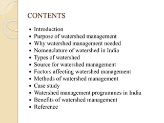 CONTENTS
 Introduction
 Purpose of watershed management
 Why watershed management needed
 Nomenclature of watershed in India
 Types of watershed
 Source for watershed management
 Factors affecting watershed management
 Methods of watershed management
 Case study
 Watershed management programmes in India
 Benefits of watershed management
 Reference
 