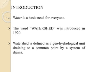INTRODUCTION
 Water is a basic need for everyone.
 The word “WATERSHED” was introduced in
1920.
 Watershed is defined as a geo-hydrological unit
draining to a common point by a system of
drains.
 