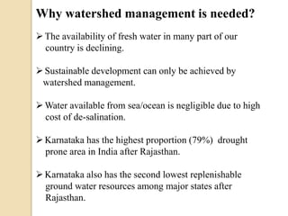 Why watershed management is needed?
The availability of fresh water in many part of our
country is declining.
Sustainable development can only be achieved by
watershed management.
Water available from sea/ocean is negligible due to high
cost of de-salination.
Karnataka has the highest proportion (79%) drought
prone area in India after Rajasthan.
Karnataka also has the second lowest replenishable
ground water resources among major states after
Rajasthan.
 