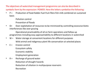 The objectives of watershed management programme can also be described in
symbolic form by the expression: POWER. Here the letters symbolize the following:
• P = Production of food-fodder-fuel-fruit-fibre-fish-milk combined on sustained
basis
Pollution control
Prevention of floods
• O= Over exploitation of resources to be minimized by controlling excessive biotic
interferences like over grazing
Operational practicability of all on farm operations and follow up
programmes including easy approachability to different locations in watershed
• W = Water storage at convenient locations for different purposes
Wild animal and indigenous plant life conservation at selected places
• E = Erosion control
Ecosystem safety
Economic stability
Employment generation
• R = Recharge of ground water
Reduction of drought hazards
Reduction of siltation in multipurpose reservoirs
Recreation
 