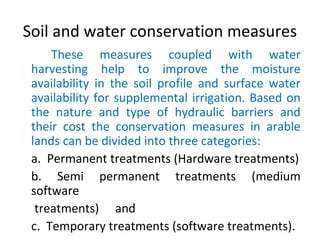 Soil and water conservation measures
These measures coupled with water
harvesting help to improve the moisture
availability in the soil profile and surface water
availability for supplemental irrigation. Based on
the nature and type of hydraulic barriers and
their cost the conservation measures in arable
lands can be divided into three categories:
a. Permanent treatments (Hardware treatments)
b. Semi permanent treatments (medium
software
treatments) and
c. Temporary treatments (software treatments).
 