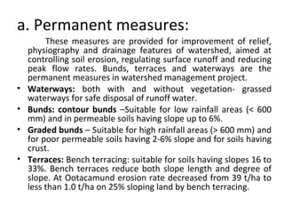 a. Permanent measures:
These measures are provided for improvement of relief,
physiography and drainage features of watershed, aimed at
controlling soil erosion, regulating surface runoff and reducing
peak flow rates. Bunds, terraces and waterways are the
permanent measures in watershed management project.
• Waterways: both with and without vegetation- grassed
waterways for safe disposal of runoff water.
• Bunds: contour bunds –Suitable for low rainfall areas (< 600
mm) and in permeable soils having slope up to 6%.
• Graded bunds – Suitable for high rainfall areas (> 600 mm) and
for poor permeable soils having 2-6% slope and for soils having
crust.
• Terraces: Bench terracing: suitable for soils having slopes 16 to
33%. Bench terraces reduce both slope length and degree of
slope. At Ootacamund erosion rate decreased from 39 t/ha to
less than 1.0 t/ha on 25% sloping land by bench terracing.
 
