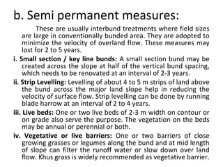 b. Semi permanent measures:
These are usually interbund treatments where field sizes
are large in conventionally bunded area. They are adopted to
minimize the velocity of overland flow. These measures may
lost for 2 to 5 years.
i. Small section / key line bunds: A small section bund may be
created across the slope at half of the vertical bund spacing,
which needs to be renovated at an interval of 2-3 years.
ii. Strip Levelling: Levelling of about 4 to 5 m strips of land above
the bund across the major land slope help in reducing the
velocity of surface flow. Strip levelling can be done by running
blade harrow at an interval of 2 to 4 years.
iii. Live beds: One or two live beds of 2-3 m width on contour or
on grade also serve the purpose. The vegetation on the beds
may be annual or perennial or both.
iv. Vegetative or live barriers: One or two barriers of close
growing grasses or legumes along the bund and at mid length
of slope can filter the runoff water or slow down over land
flow. Khus grass is widely recommended as vegetative barrier.
 