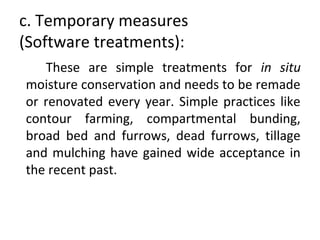 c. Temporary measures
(Software treatments):
These are simple treatments for in situ
moisture conservation and needs to be remade
or renovated every year. Simple practices like
contour farming, compartmental bunding,
broad bed and furrows, dead furrows, tillage
and mulching have gained wide acceptance in
the recent past.
 