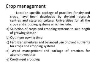 Crop management
Location specific package of practices for dryland
crops have been developed by dryland research
centres and state agricultural Universities for all the
crops and cropping systems which include.
a) Selection of crops and cropping systems to suit length
of growing season
b) Optimum sowing time
c) Fertilizer schedules and balanced use of plant nutrients
for crops and cropping systems
d) Weed management and package of practices for
aberrant weather
e) Contingent cropping
 