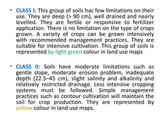 • CLASS I: This group of soils has few limitations on their
use. They are deep (> 90 cm), well drained and nearly
levelled. They are fertile or responsive to fertilizer
application. There is no limitation on the type of crops
grown. A variety of crops can be grown intensively
with recommended management practices. They are
suitable for intensive cultivation. This group of soils is
represented by light green colour in land use maps
• CLASS II: Soils have moderate limitations such as
gentle slope, moderate erosion problem, inadequate
depth (22.5–45 cm), slight salinity and alkalinity and
relatively restricted drainage. Less intensive cropping
systems must be followed. Simple management
practices such as contour cultivation will maintain the
soil for crop production. They are represented by
yellow colour in land use maps.
 